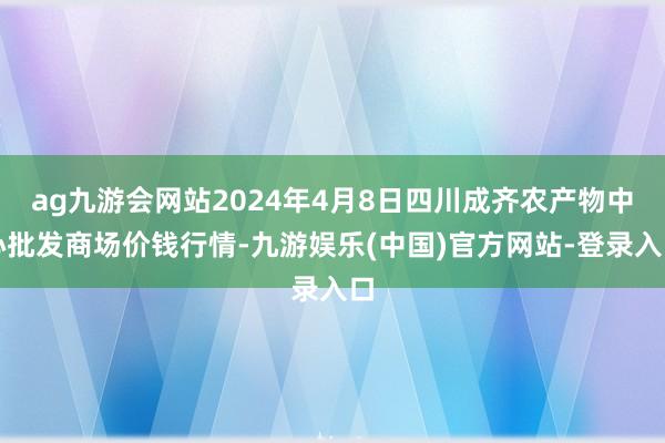 ag九游会网站2024年4月8日四川成齐农产物中心批发商场价钱行情-九游娱乐(中国)官方网站-登录入口