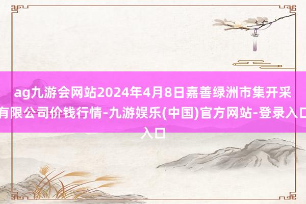 ag九游会网站2024年4月8日嘉善绿洲市集开采有限公司价钱行情-九游娱乐(中国)官方网站-登录入口