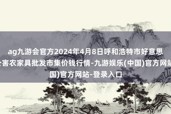 ag九游会官方2024年4月8日呼和浩特市好意思通首府无公害农家具批发市集价钱行情-九游娱乐(中国)官方网站-登录入口