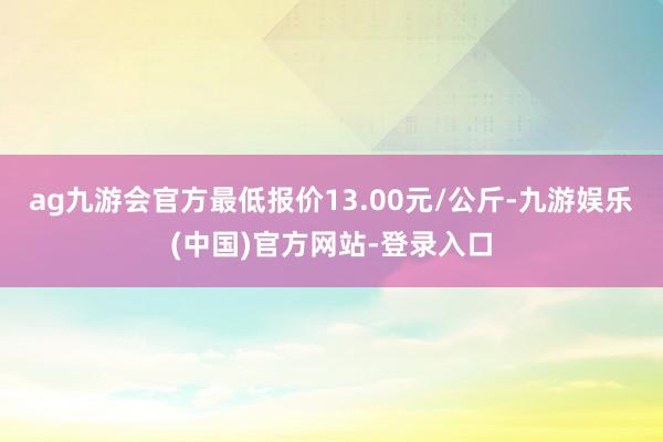 ag九游会官方最低报价13.00元/公斤-九游娱乐(中国)官方网站-登录入口