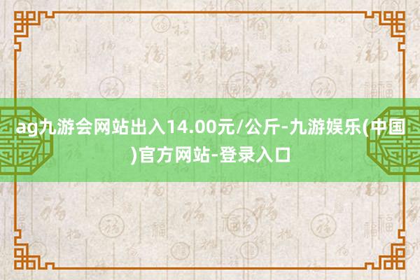 ag九游会网站出入14.00元/公斤-九游娱乐(中国)官方网站-登录入口