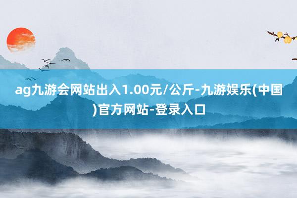 ag九游会网站出入1.00元/公斤-九游娱乐(中国)官方网站-登录入口