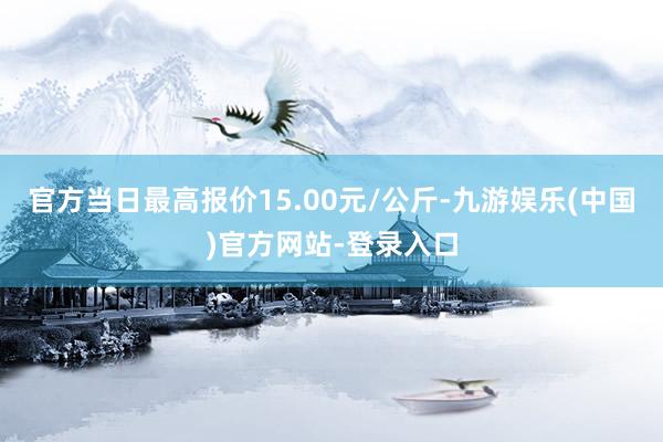 官方当日最高报价15.00元/公斤-九游娱乐(中国)官方网站-登录入口