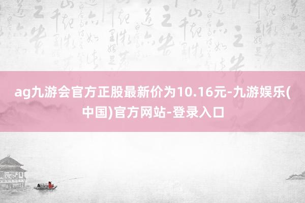 ag九游会官方正股最新价为10.16元-九游娱乐(中国)官方网站-登录入口