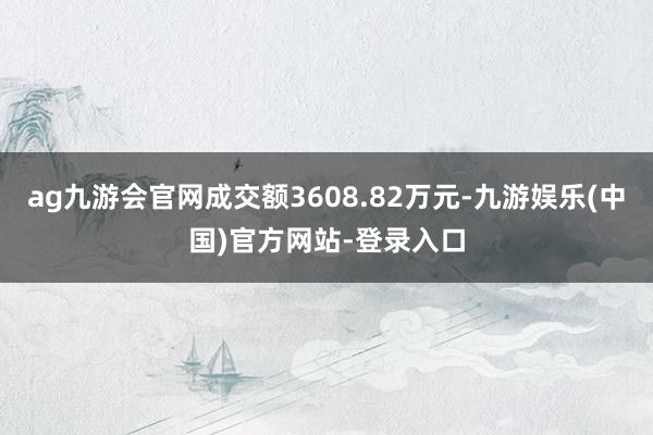 ag九游会官网成交额3608.82万元-九游娱乐(中国)官方网站-登录入口