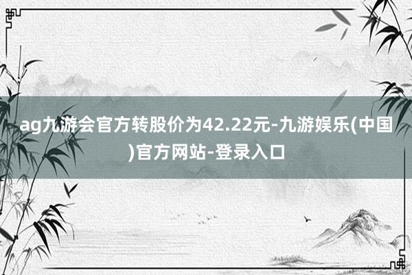 ag九游会官方转股价为42.22元-九游娱乐(中国)官方网站-登录入口