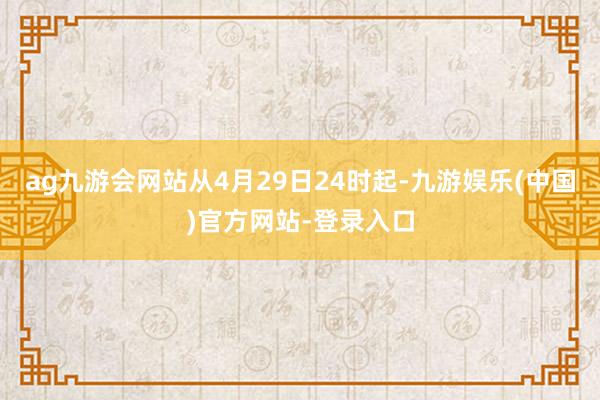 ag九游会网站从4月29日24时起-九游娱乐(中国)官方网站-登录入口