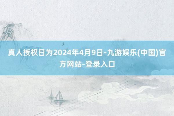 真人授权日为2024年4月9日-九游娱乐(中国)官方网站-登录入口