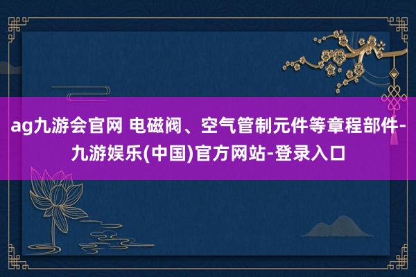 ag九游会官网 电磁阀、空气管制元件等章程部件-九游娱乐(中国)官方网站-登录入口