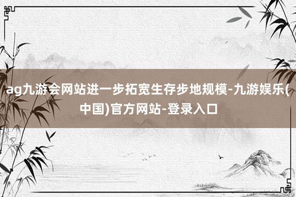 ag九游会网站进一步拓宽生存步地规模-九游娱乐(中国)官方网站-登录入口