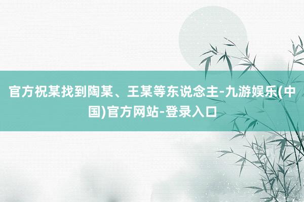 官方祝某找到陶某、王某等东说念主-九游娱乐(中国)官方网站-登录入口