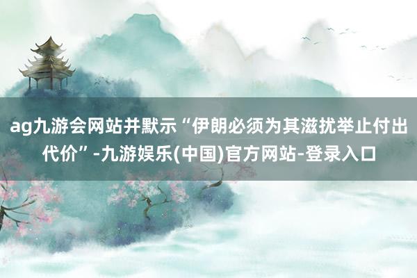 ag九游会网站并默示“伊朗必须为其滋扰举止付出代价”-九游娱乐(中国)官方网站-登录入口