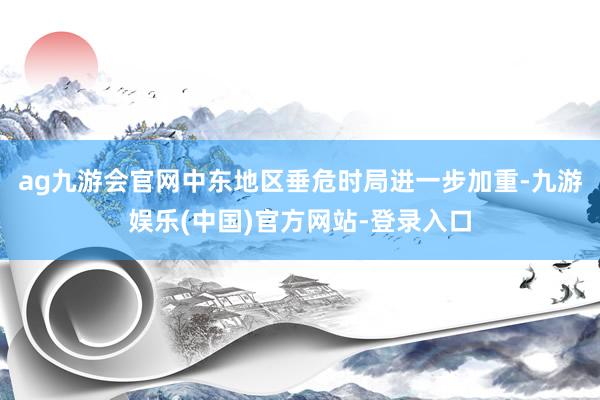 ag九游会官网中东地区垂危时局进一步加重-九游娱乐(中国)官方网站-登录入口