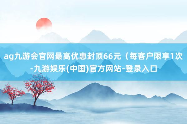 ag九游会官网最高优惠封顶66元（每客户限享1次-九游娱乐(中国)官方网站-登录入口