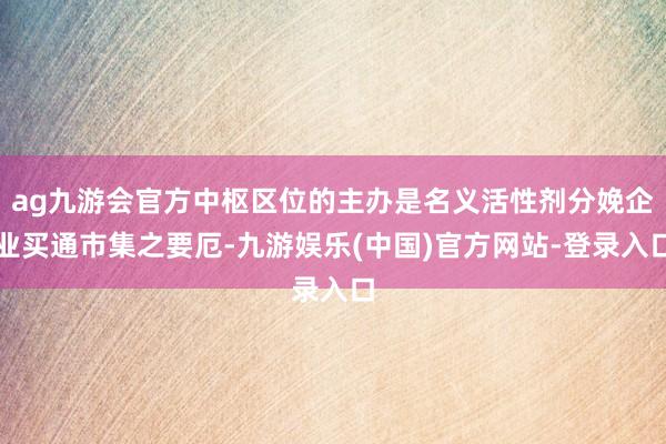 ag九游会官方中枢区位的主办是名义活性剂分娩企业买通市集之要厄-九游娱乐(中国)官方网站-登录入口