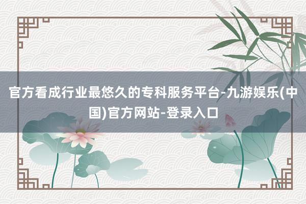 官方看成行业最悠久的专科服务平台-九游娱乐(中国)官方网站-登录入口