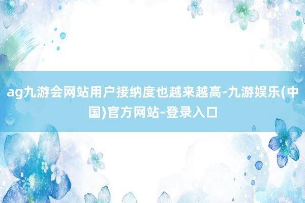 ag九游会网站用户接纳度也越来越高-九游娱乐(中国)官方网站-登录入口