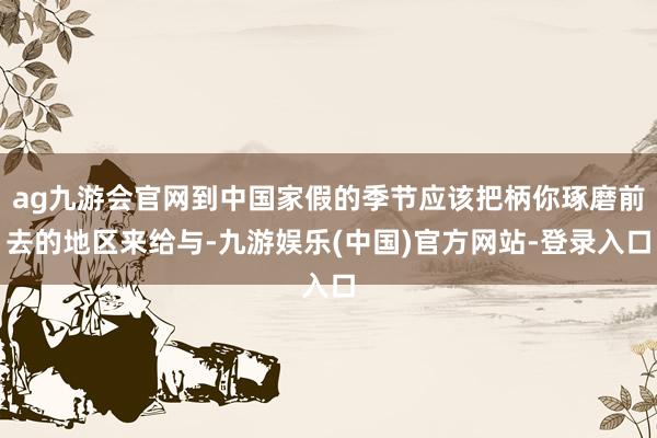 ag九游会官网到中国家假的季节应该把柄你琢磨前去的地区来给与-九游娱乐(中国)官方网站-登录入口