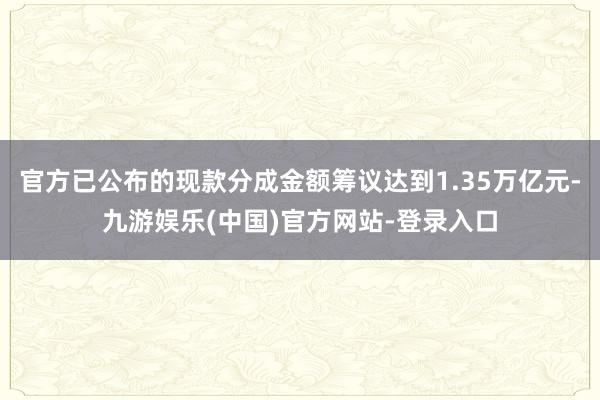 官方已公布的现款分成金额筹议达到1.35万亿元-九游娱乐(中国)官方网站-登录入口