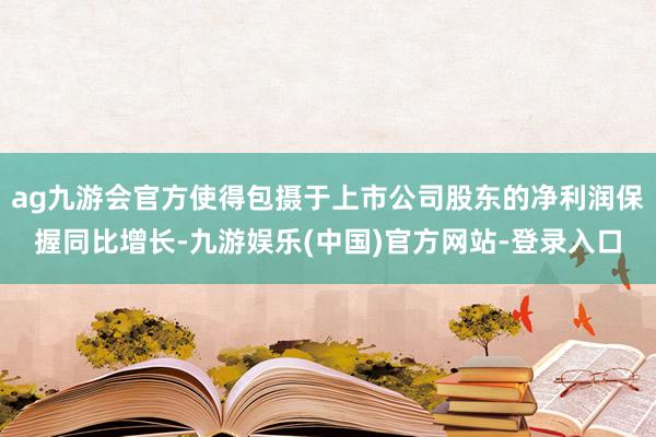 ag九游会官方使得包摄于上市公司股东的净利润保握同比增长-九游娱乐(中国)官方网站-登录入口