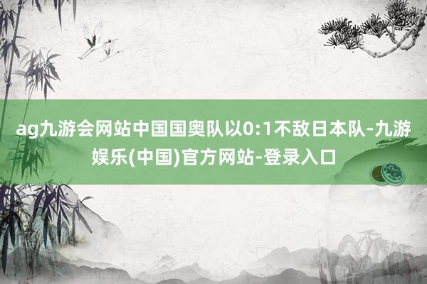 ag九游会网站中国国奥队以0:1不敌日本队-九游娱乐(中国)官方网站-登录入口