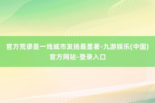 官方荒谬是一线城市发扬最显著-九游娱乐(中国)官方网站-登录入口