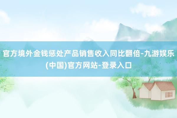 官方境外金钱惩处产品销售收入同比翻倍-九游娱乐(中国)官方网站-登录入口