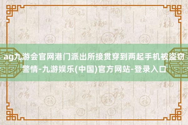 ag九游会官网港门派出所接贯穿到两起手机被盗窃警情-九游娱乐(中国)官方网站-登录入口