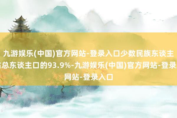 九游娱乐(中国)官方网站-登录入口少数民族东谈主数占总东谈主口的93.9%-九游娱乐(中国)官方网站-登录入口