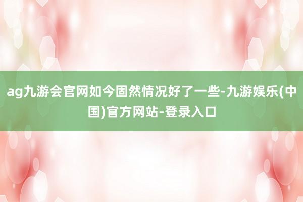 ag九游会官网如今固然情况好了一些-九游娱乐(中国)官方网站-登录入口