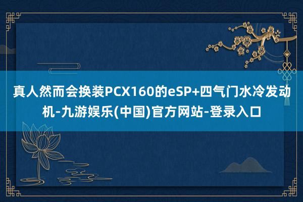 真人然而会换装PCX160的eSP+四气门水冷发动机-九游娱乐(中国)官方网站-登录入口