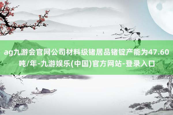 ag九游会官网公司材料级锗居品锗锭产能为47.60吨/年-九游娱乐(中国)官方网站-登录入口