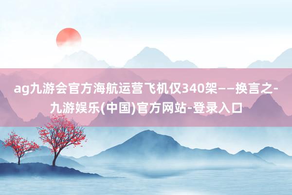 ag九游会官方海航运营飞机仅340架——换言之-九游娱乐(中国)官方网站-登录入口