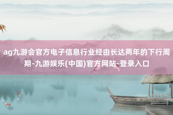 ag九游会官方电子信息行业经由长达两年的下行周期-九游娱乐(中国)官方网站-登录入口