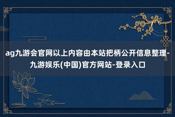 ag九游会官网以上内容由本站把柄公开信息整理-九游娱乐(中国)官方网站-登录入口