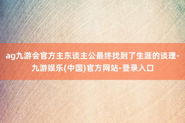 ag九游会官方主东谈主公最终找到了生涯的谈理-九游娱乐(中国)官方网站-登录入口