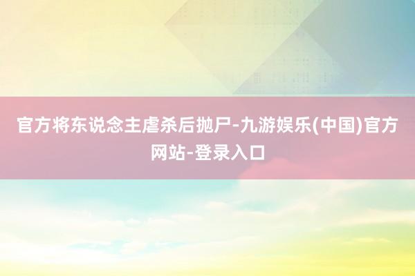 官方将东说念主虐杀后抛尸-九游娱乐(中国)官方网站-登录入口