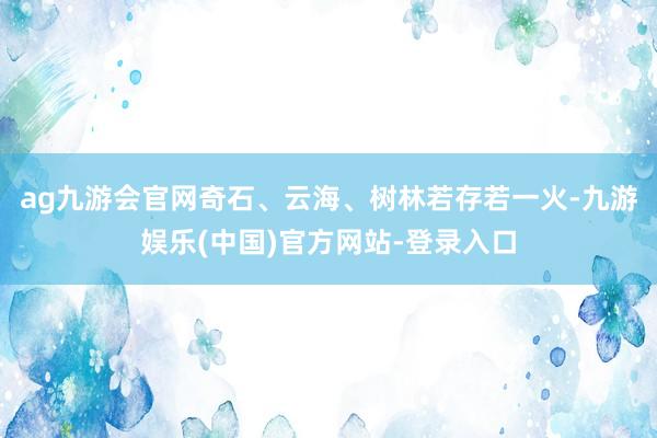 ag九游会官网奇石、云海、树林若存若一火-九游娱乐(中国)官方网站-登录入口