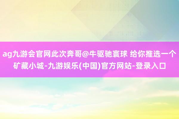 ag九游会官网此次奔哥@牛驱驰寰球 给你推选一个矿藏小城-九游娱乐(中国)官方网站-登录入口