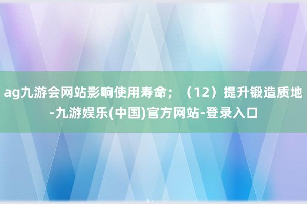 ag九游会网站影响使用寿命；（12）提升锻造质地-九游娱乐(中国)官方网站-登录入口