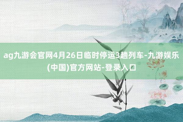 ag九游会官网4月26日临时停运3趟列车-九游娱乐(中国)官方网站-登录入口