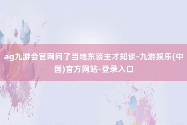 ag九游会官网问了当地东谈主才知谈-九游娱乐(中国)官方网站-登录入口