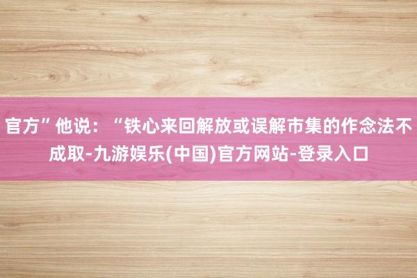 官方”他说：“铁心来回解放或误解市集的作念法不成取-九游娱乐(中国)官方网站-登录入口