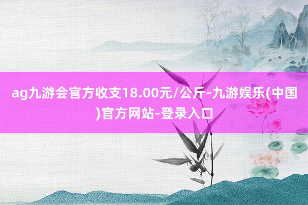 ag九游会官方收支18.00元/公斤-九游娱乐(中国)官方网站-登录入口