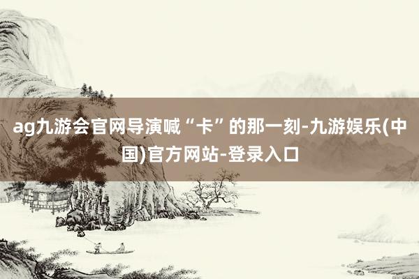 ag九游会官网导演喊“卡”的那一刻-九游娱乐(中国)官方网站-登录入口