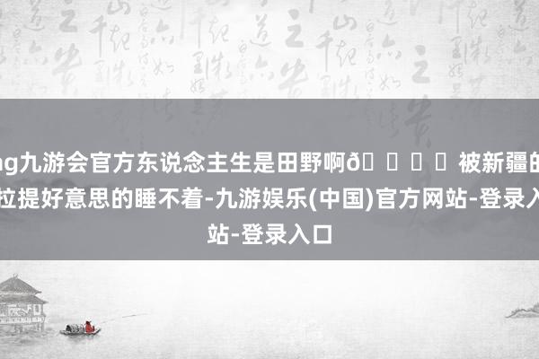 ag九游会官方东说念主生是田野啊🏔️被新疆的那拉提好意思的睡不着-九游娱乐(中国)官方网站-登录入口