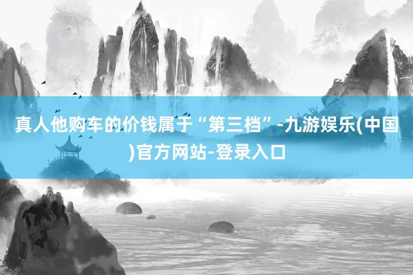 真人他购车的价钱属于“第三档”-九游娱乐(中国)官方网站-登录入口