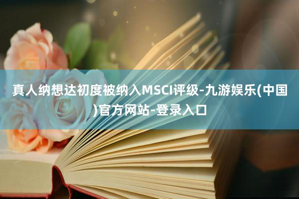 真人纳想达初度被纳入MSCI评级-九游娱乐(中国)官方网站-登录入口