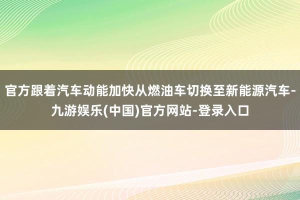 官方跟着汽车动能加快从燃油车切换至新能源汽车-九游娱乐(中国)官方网站-登录入口