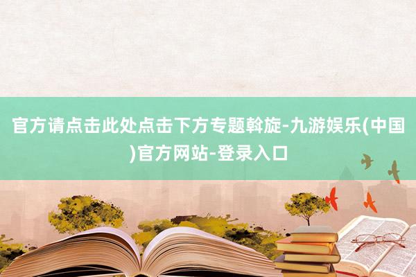 官方请点击此处点击下方专题斡旋-九游娱乐(中国)官方网站-登录入口